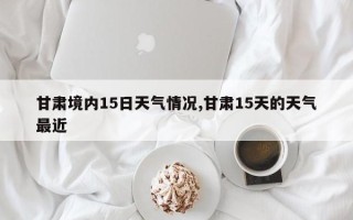 甘肃境内15日天气情况,甘肃15天的天气最近