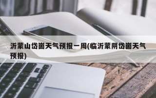 沂蒙山岱崮天气预报一周(临沂蒙阴岱崮天气预报)