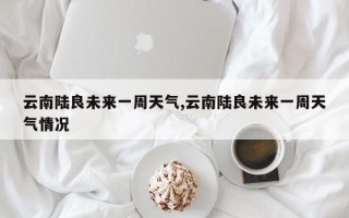 云南陆良未来一周天气,云南陆良未来一周天气情况