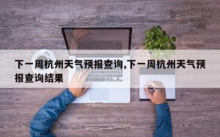 下一周杭州天气预报查询,下一周杭州天气预报查询结果