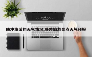 腾冲旅游的天气情况,腾冲旅游景点天气预报