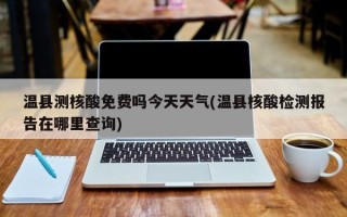 温县测核酸免费吗今天天气(温县核酸检测报告在哪里查询)