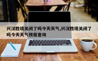 兴汉胜境关闭了吗今天天气,兴汉胜境关闭了吗今天天气预报查询