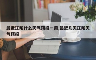 最近辽阳什么天气预报一周,最近几天辽阳天气预报