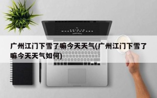 广州江门下雪了嘛今天天气(广州江门下雪了嘛今天天气如何)