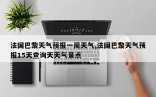 法国巴黎天气预报一周天气,法国巴黎天气预报15天查询天天气景点