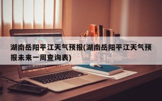 湖南岳阳平江天气预报(湖南岳阳平江天气预报未来一周查询表)
