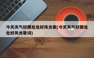 今天天气好朗处处好风光歌(今天天气好朗处处好风光歌词)