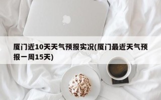 厦门近10天天气预报实况(厦门最近天气预报一周15天)