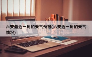 六安最近一周的天气预报(六安近一周的天气情况)