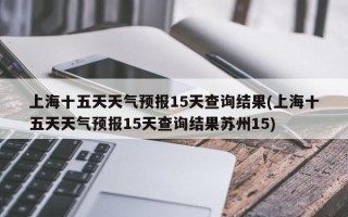 上海十五天天气预报15天查询结果(上海十五天天气预报15天查询结果苏州15)