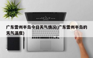 广东雷州半岛今日天气情况(广东雷州半岛的天气温度)