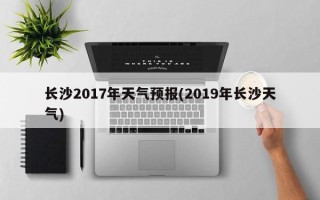 长沙2017年天气预报(2019年长沙天气)