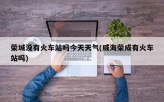 荣城没有火车站吗今天天气(威海荣成有火车站吗)
