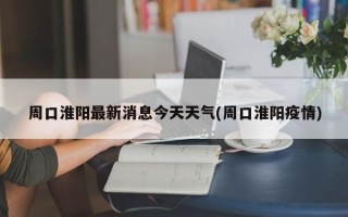 周口淮阳最新消息今天天气(周口淮阳疫情)