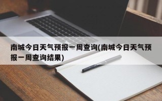 南城今日天气预报一周查询(南城今日天气预报一周查询结果)