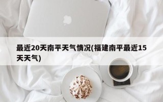 最近20天南平天气情况(福建南平最近15天天气)