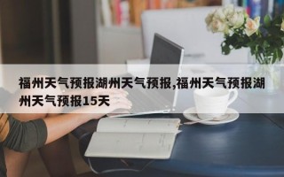 福州天气预报湖州天气预报,福州天气预报湖州天气预报15天
