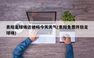 贵阳足球场还修吗今天天气(贵阳免费开放足球场)