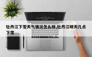 牡丹江下雪天气情况怎么样,牡丹江明天几点下雪