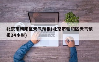 北京市朝阳区天气预报(北京市朝阳区天气预报24小时)