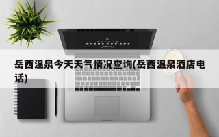 岳西温泉今天天气情况查询(岳西温泉酒店电话)