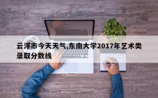 云浮市今天天气,东南大学2017年艺术类录取分数线