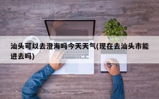 汕头可以去澄海吗今天天气(现在去汕头市能进去吗)