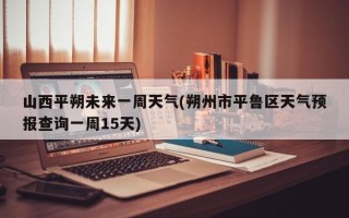 山西平朔未来一周天气(朔州市平鲁区天气预报查询一周15天)