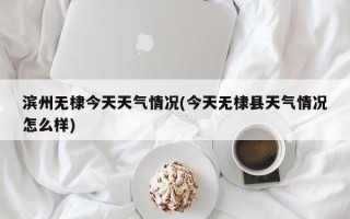 滨州无棣今天天气情况(今天无棣县天气情况怎么样)