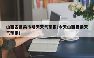 山西省吕梁市明天天气预报(今天山西吕梁天气预报)
