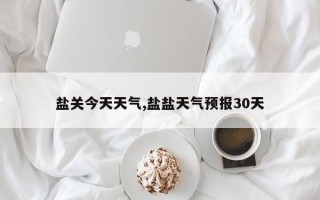 盐关今天天气,盐盐天气预报30天