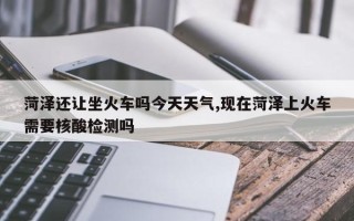 菏泽还让坐火车吗今天天气,现在菏泽上火车需要核酸检测吗