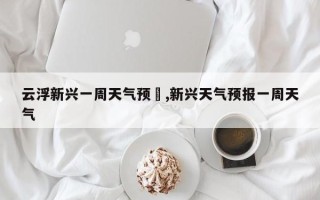 云浮新兴一周天气预吿,新兴天气预报一周天气