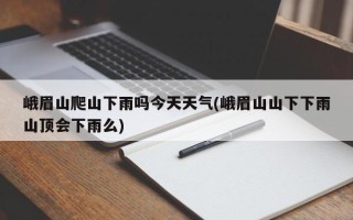 峨眉山爬山下雨吗今天天气(峨眉山山下下雨山顶会下雨么)