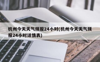 杭州今天天气预报24小时(杭州今天天气预报24小时详情表)