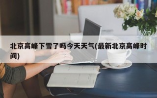 北京高峰下雪了吗今天天气(最新北京高峰时间)