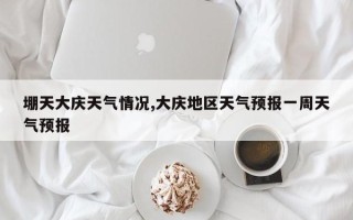 堋天大庆天气情况,大庆地区天气预报一周天气预报