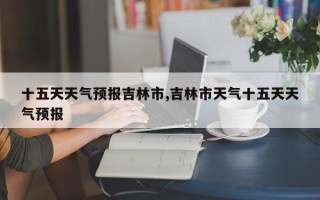 十五天天气预报吉林市,吉林市天气十五天天气预报
