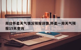 周日怀柔天气情况预报详情,怀柔一周天气预报15天查询