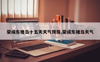 荣成东楮岛十五天天气预报,荣成东褚岛天气
