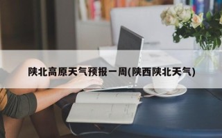 陕北高原天气预报一周(陕西陕北天气)