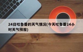 24日吐鲁番的天气情况(今天吐鲁番24小时天气预报)