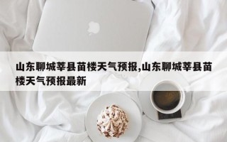 山东聊城莘县苗楼天气预报,山东聊城莘县苗楼天气预报最新