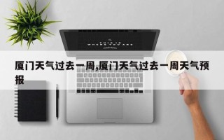 厦门天气过去一周,厦门天气过去一周天气预报