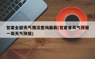 甘肃全部天气情况查询最新(甘肃省天气预报一周天气预报)