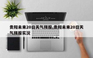 贵阳未来20日天气预报,贵阳未来20日天气预报实况