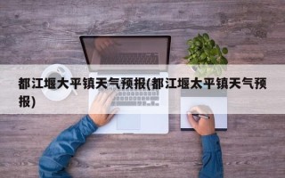 都江堰大平镇天气预报(都江堰太平镇天气预报)