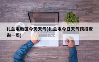 扎兰屯地区今天天气(扎兰屯今日天气预报查询一周)