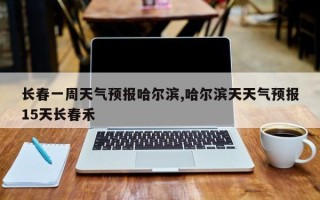 长春一周天气预报哈尔滨,哈尔滨天天气预报15天长春禾